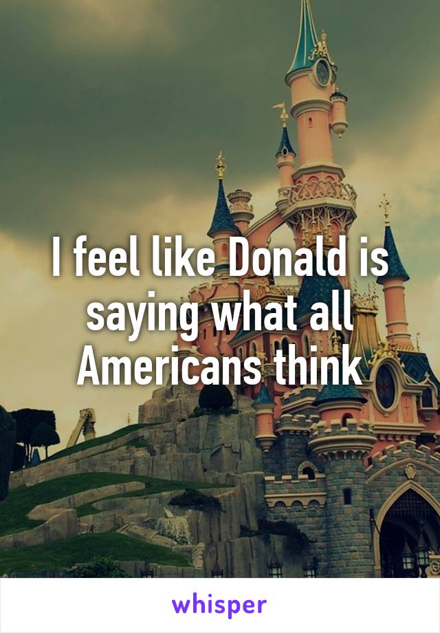 I feel like Donald is saying what all Americans think