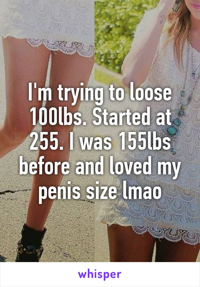 I'm trying to loose 100lbs. Started at 255. I was 155lbs before and loved my penis size lmao