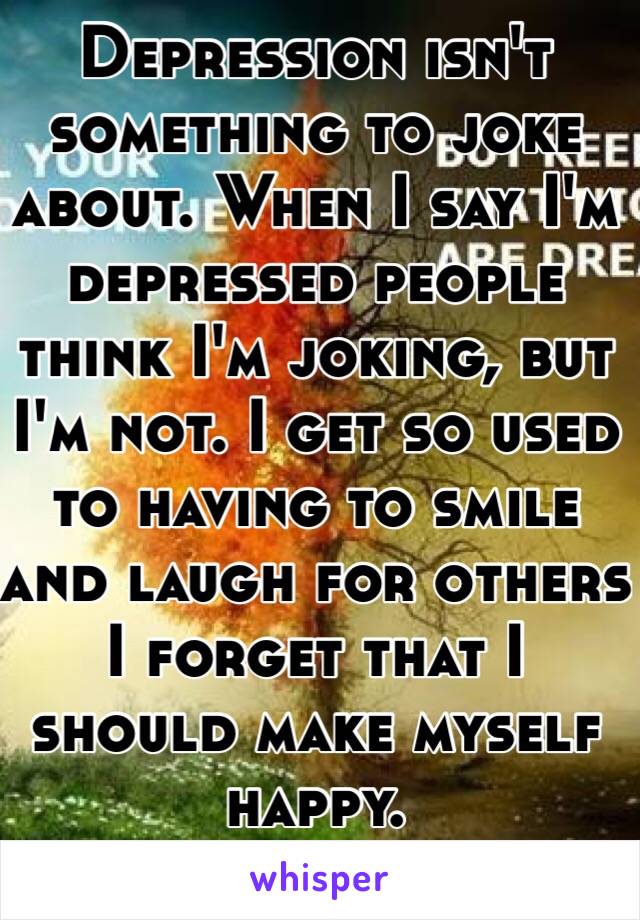 Depression isn't something to joke about. When I say I'm depressed people think I'm joking, but I'm not. I get so used to having to smile and laugh for others I forget that I should make myself happy. 