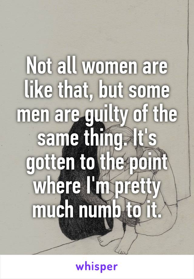 Not all women are like that, but some men are guilty of the same thing. It's gotten to the point where I'm pretty much numb to it.