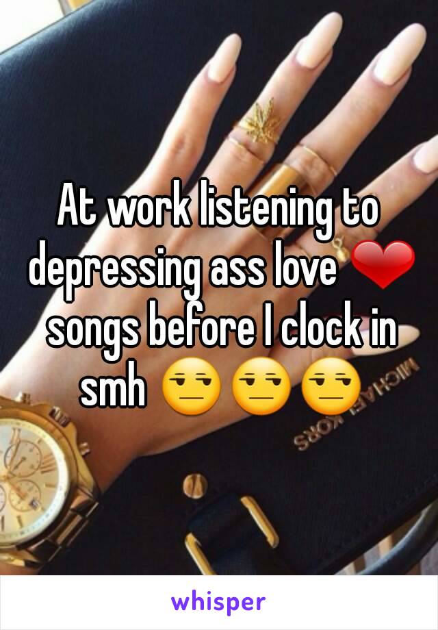 At work listening to depressing ass love ❤ songs before I clock in smh 😒😒😒