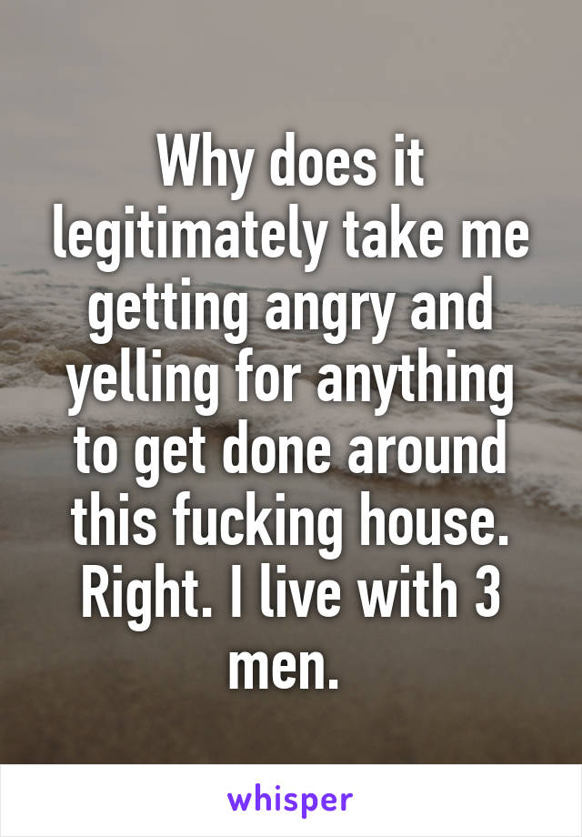 Why does it legitimately take me getting angry and yelling for anything to get done around this fucking house. Right. I live with 3 men. 