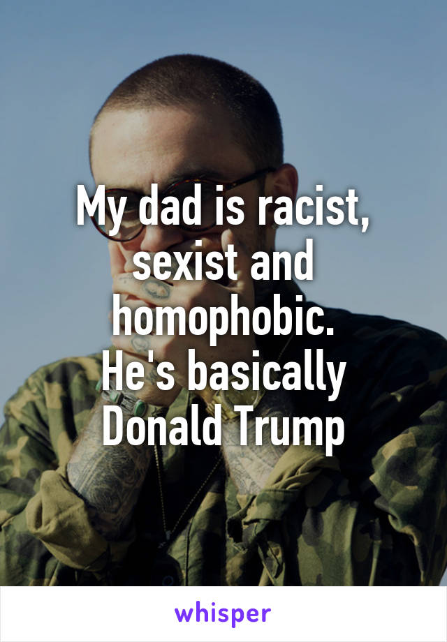 My dad is racist, sexist and homophobic.
He's basically Donald Trump