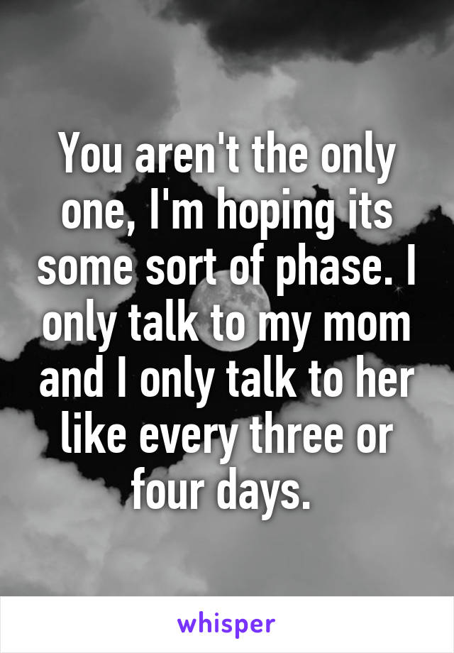 You aren't the only one, I'm hoping its some sort of phase. I only talk to my mom and I only talk to her like every three or four days. 