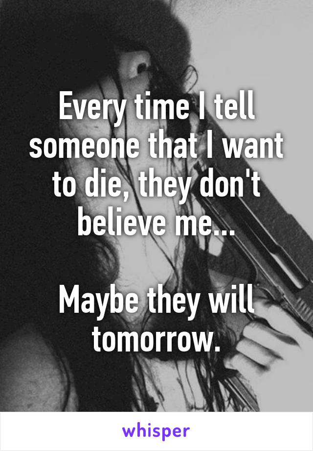 Every time I tell someone that I want to die, they don't believe me...

Maybe they will tomorrow.