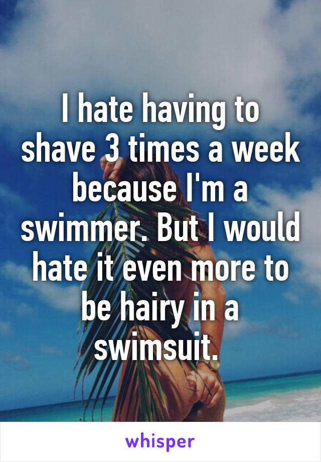 I hate having to shave 3 times a week because I'm a swimmer. But I would hate it even more to be hairy in a swimsuit. 