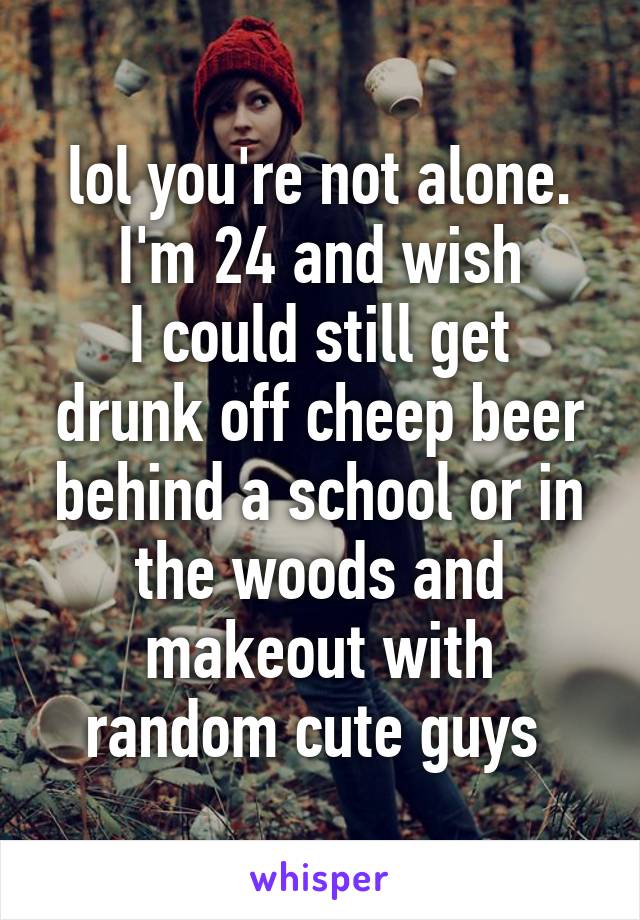 lol you're not alone. I'm 24 and wish
I could still get drunk off cheep beer behind a school or in the woods and makeout with random cute guys 