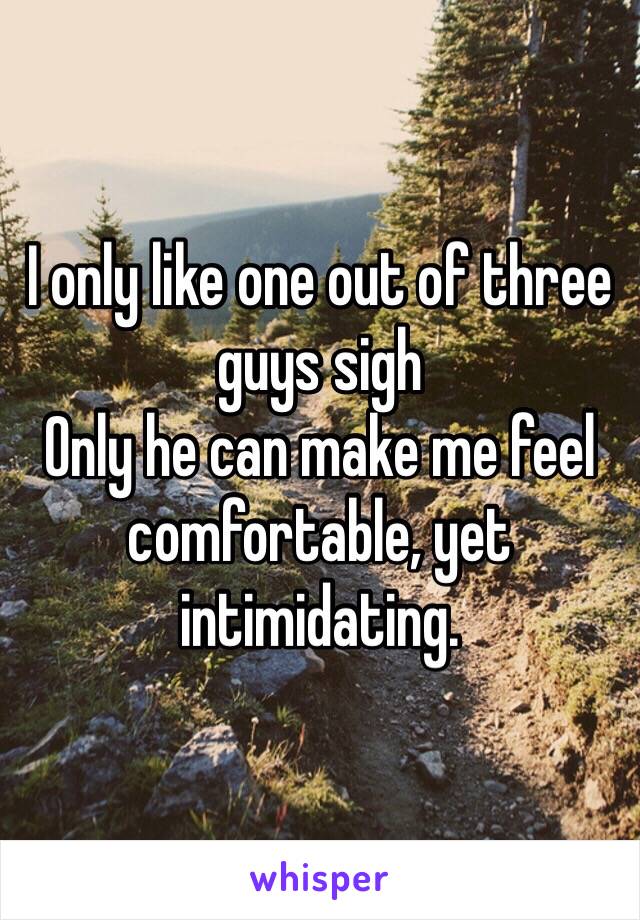 I only like one out of three guys sigh
Only he can make me feel comfortable, yet intimidating.