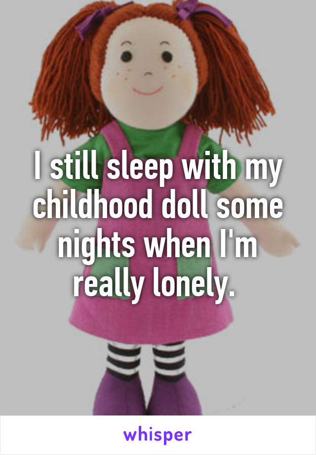 I still sleep with my childhood doll some nights when I'm really lonely. 