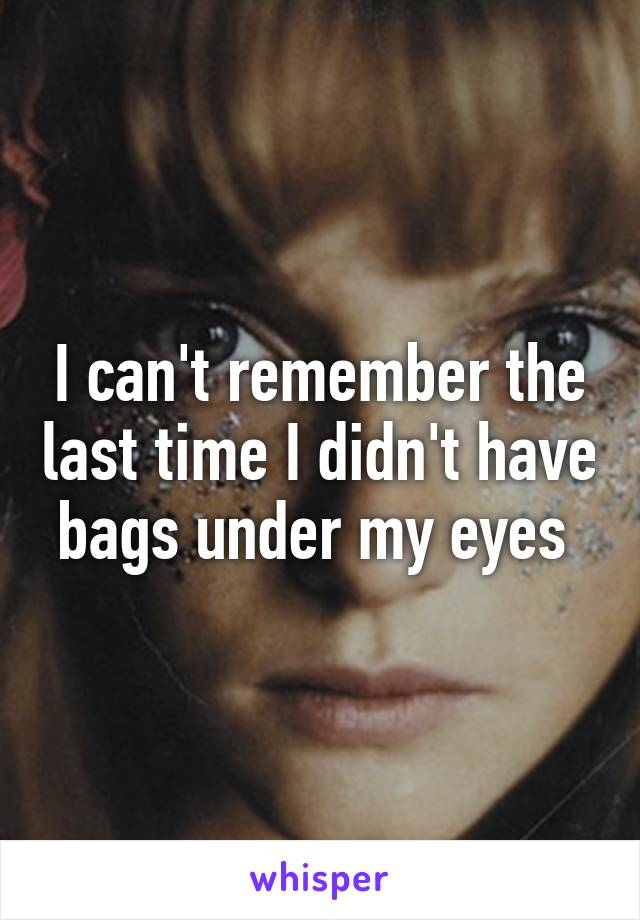 I can't remember the last time I didn't have bags under my eyes 