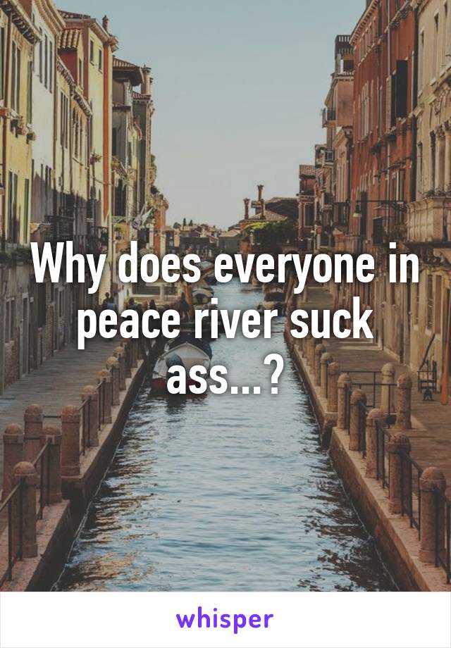 Why does everyone in peace river suck ass...?