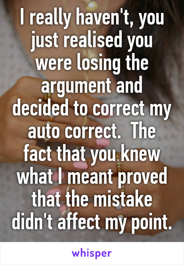 I really haven't, you just realised you were losing the argument and decided to correct my auto correct.  The fact that you knew what I meant proved that the mistake didn't affect my point.  