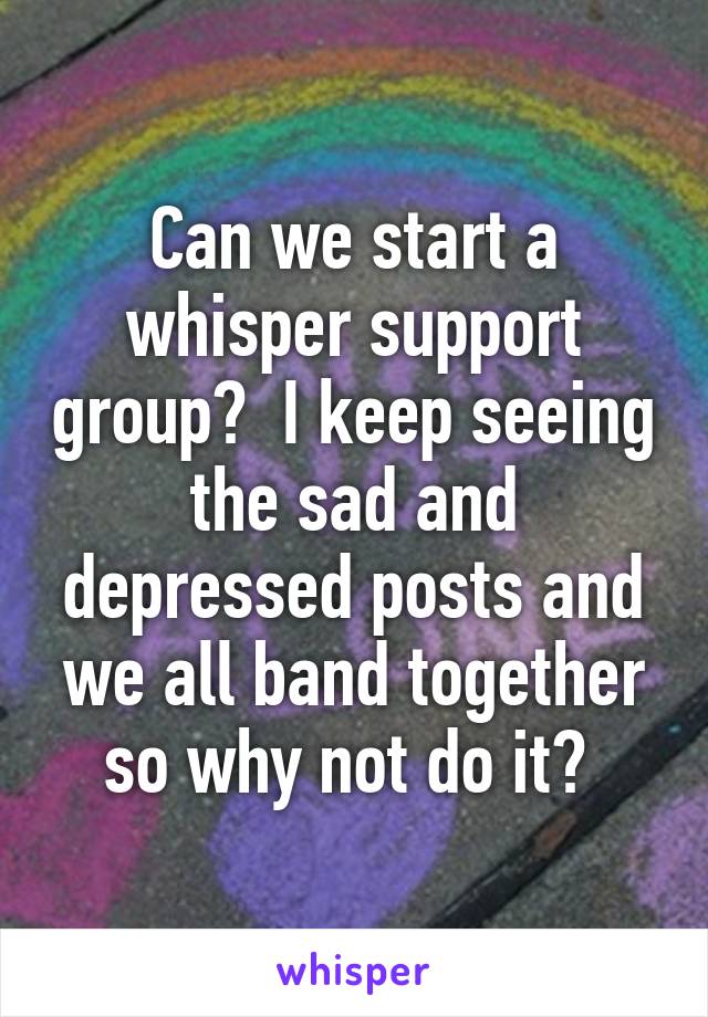 Can we start a whisper support group?  I keep seeing the sad and depressed posts and we all band together so why not do it? 