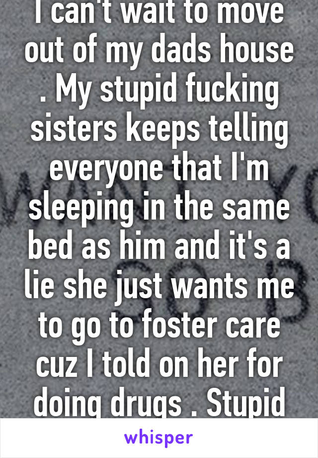 I can't wait to move out of my dads house . My stupid fucking sisters keeps telling everyone that I'm sleeping in the same bed as him and it's a lie she just wants me to go to foster care cuz I told on her for doing drugs . Stupid cunt 