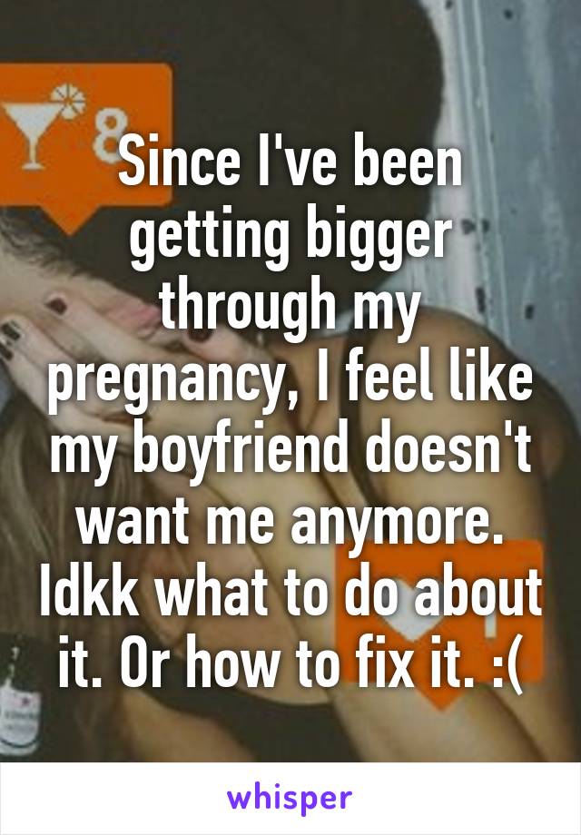 Since I've been getting bigger through my pregnancy, I feel like my boyfriend doesn't want me anymore. Idkk what to do about it. Or how to fix it. :(