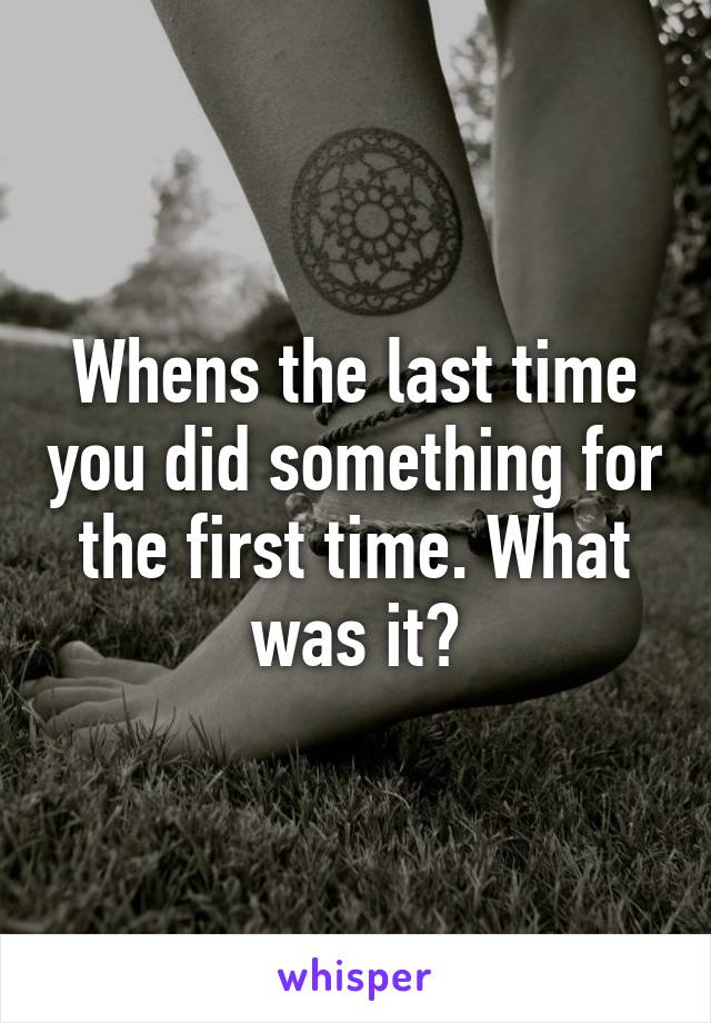 Whens the last time you did something for the first time. What was it?