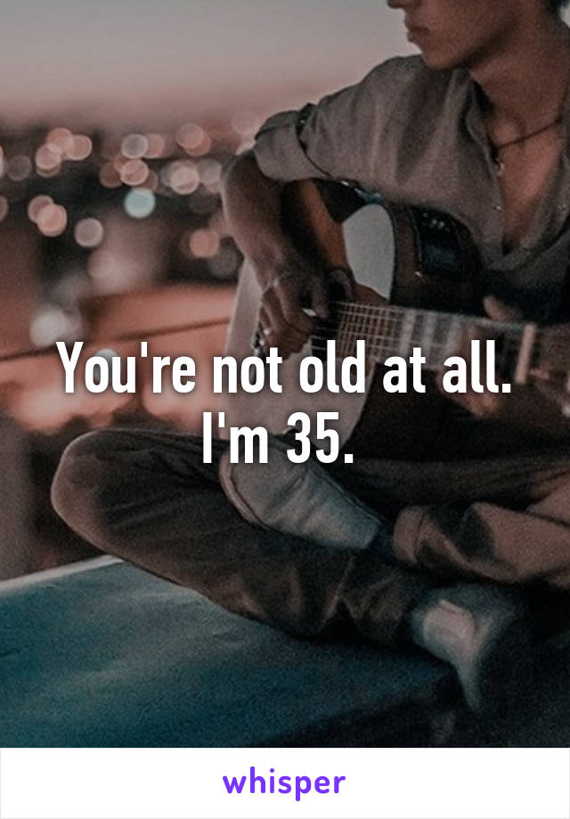 You're not old at all. I'm 35. 