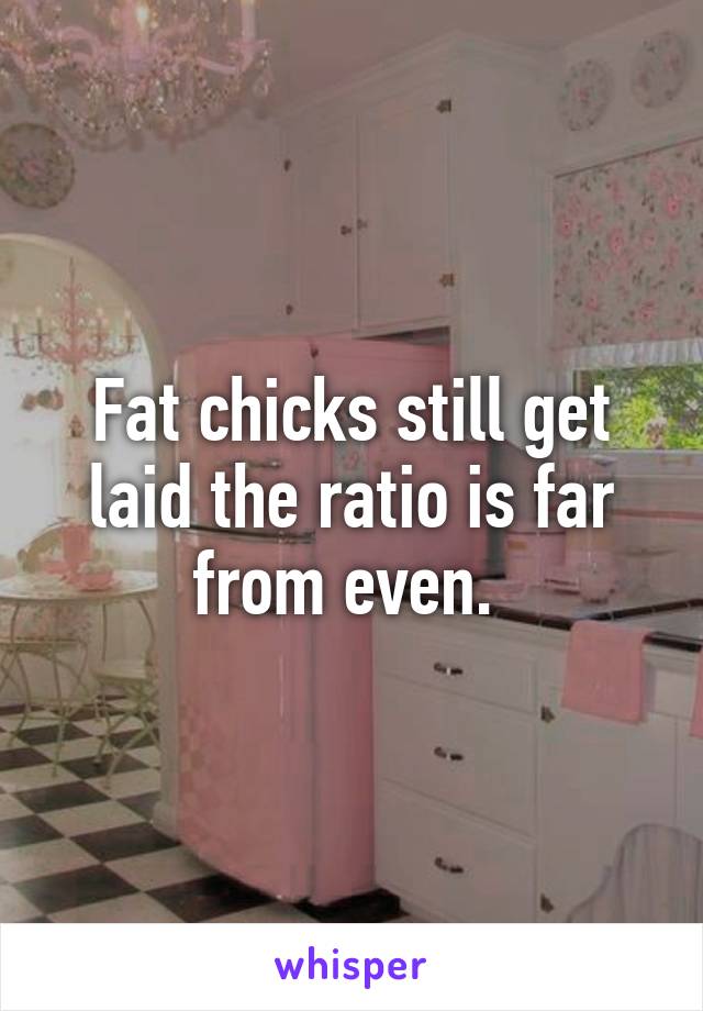 Fat chicks still get laid the ratio is far from even. 