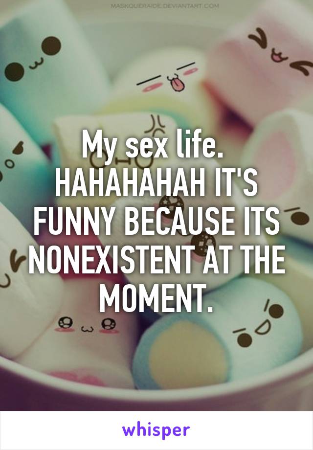 My sex life. 
HAHAHAHAH IT'S FUNNY BECAUSE ITS NONEXISTENT AT THE MOMENT.