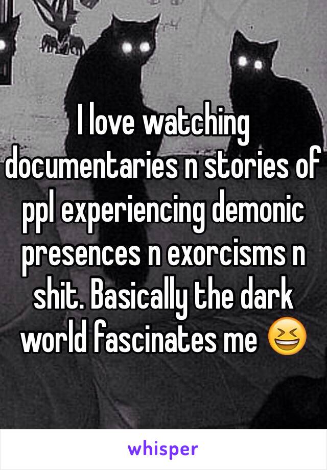 I love watching documentaries n stories of ppl experiencing demonic presences n exorcisms n shit. Basically the dark world fascinates me 😆