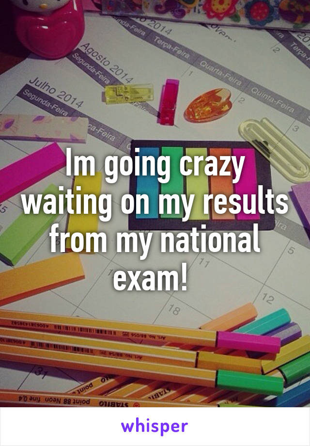 Im going crazy waiting on my results from my national exam! 