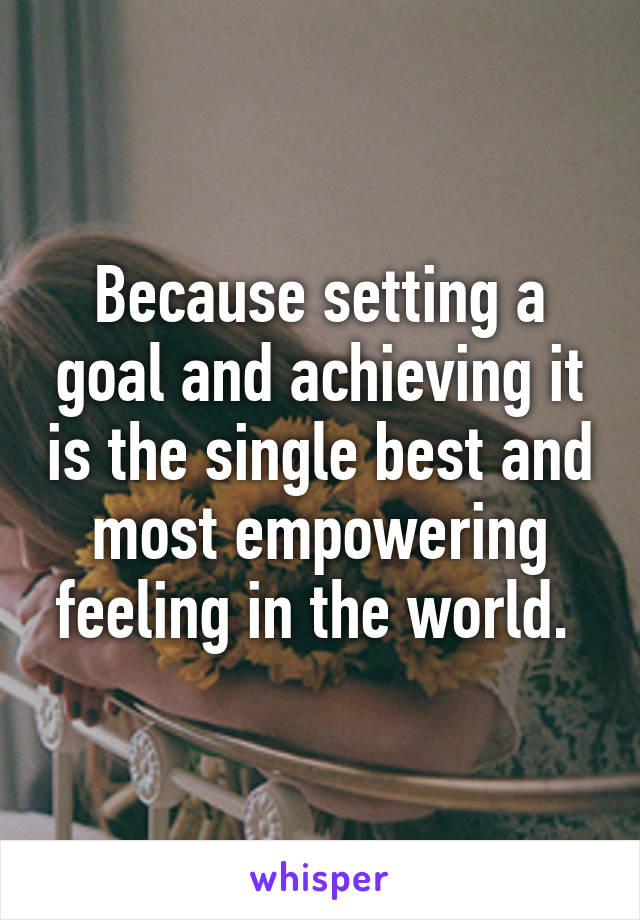 Because setting a goal and achieving it is the single best and most empowering feeling in the world. 