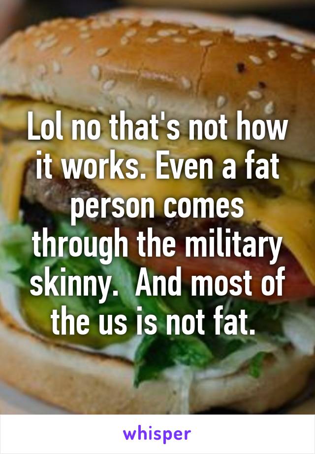 Lol no that's not how it works. Even a fat person comes through the military skinny.  And most of the us is not fat. 