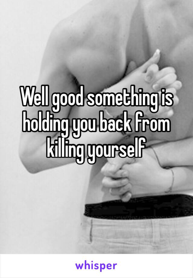 Well good something is holding you back from killing yourself 
