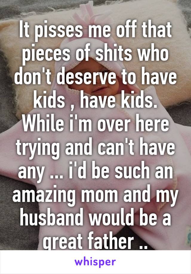 It pisses me off that pieces of shits who don't deserve to have kids , have kids. While i'm over here trying and can't have any ... i'd be such an amazing mom and my husband would be a great father ..