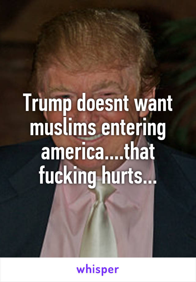 Trump doesnt want muslims entering america....that fucking hurts...