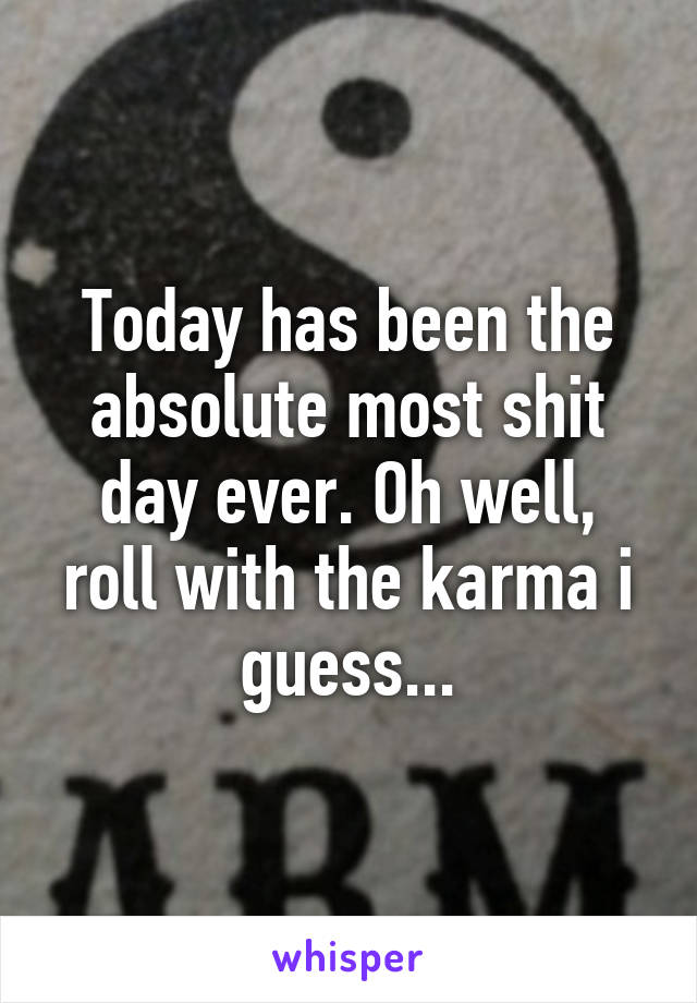 Today has been the absolute most shit day ever. Oh well, roll with the karma i guess...