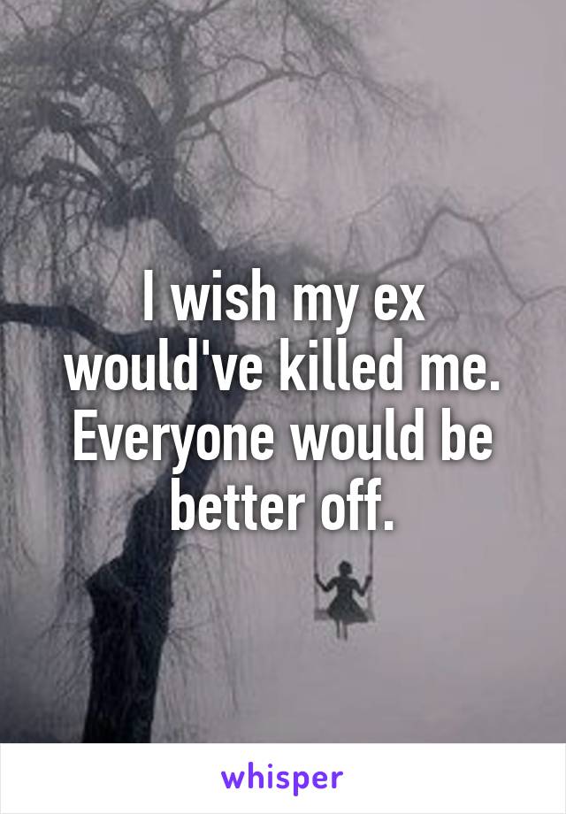 I wish my ex would've killed me. Everyone would be better off.