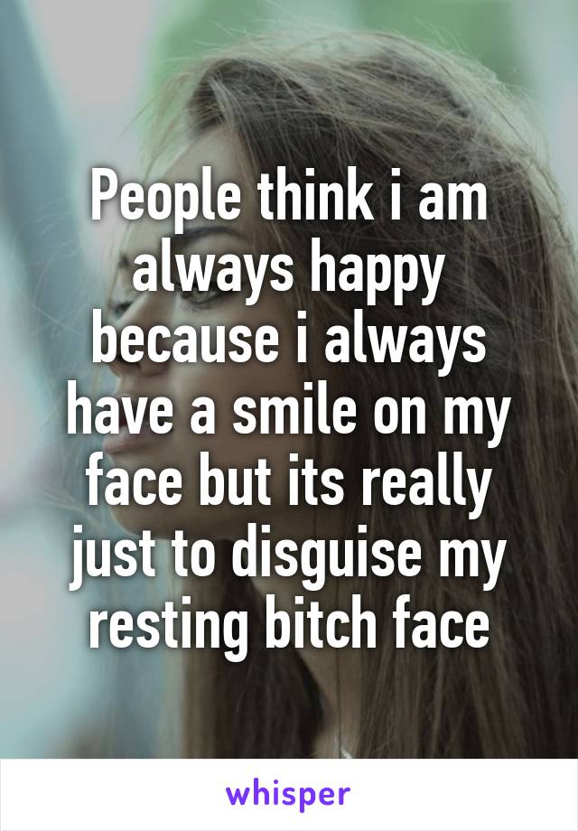 People think i am always happy because i always have a smile on my face but its really just to disguise my resting bitch face