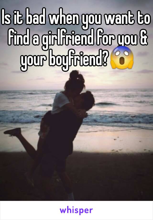 Is it bad when you want to find a girlfriend for you & your boyfriend?😱