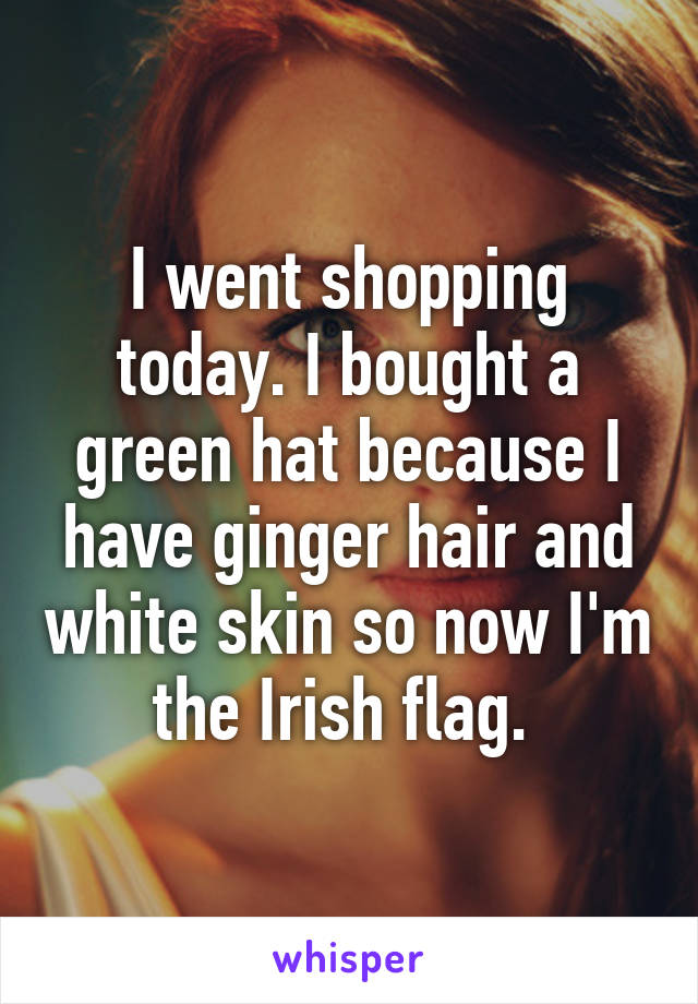 I went shopping today. I bought a green hat because I have ginger hair and white skin so now I'm the Irish flag. 