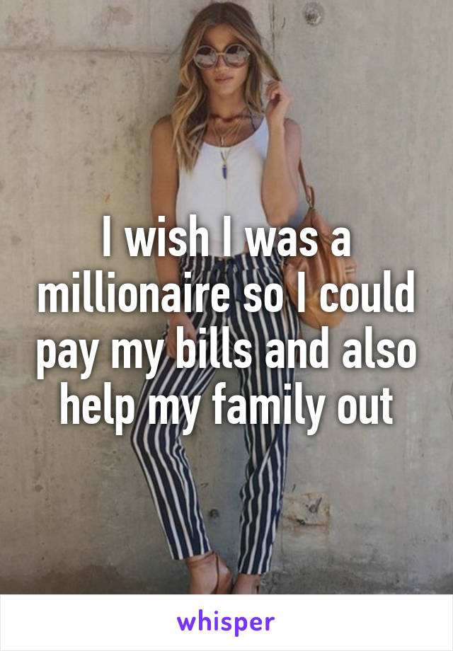 I wish I was a millionaire so I could pay my bills and also help my family out