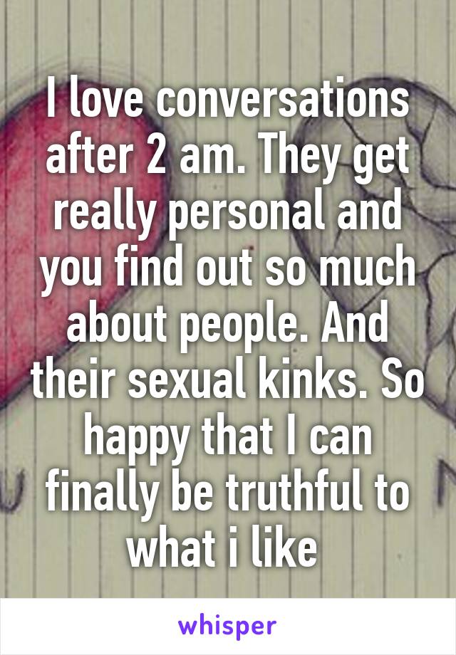 I love conversations after 2 am. They get really personal and you find out so much about people. And their sexual kinks. So happy that I can finally be truthful to what i like 