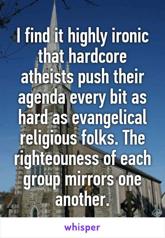 I find it highly ironic that hardcore atheists push their agenda every bit as hard as evangelical religious folks. The righteouness of each group mirrors one another.