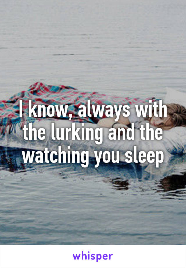 I know, always with the lurking and the watching you sleep