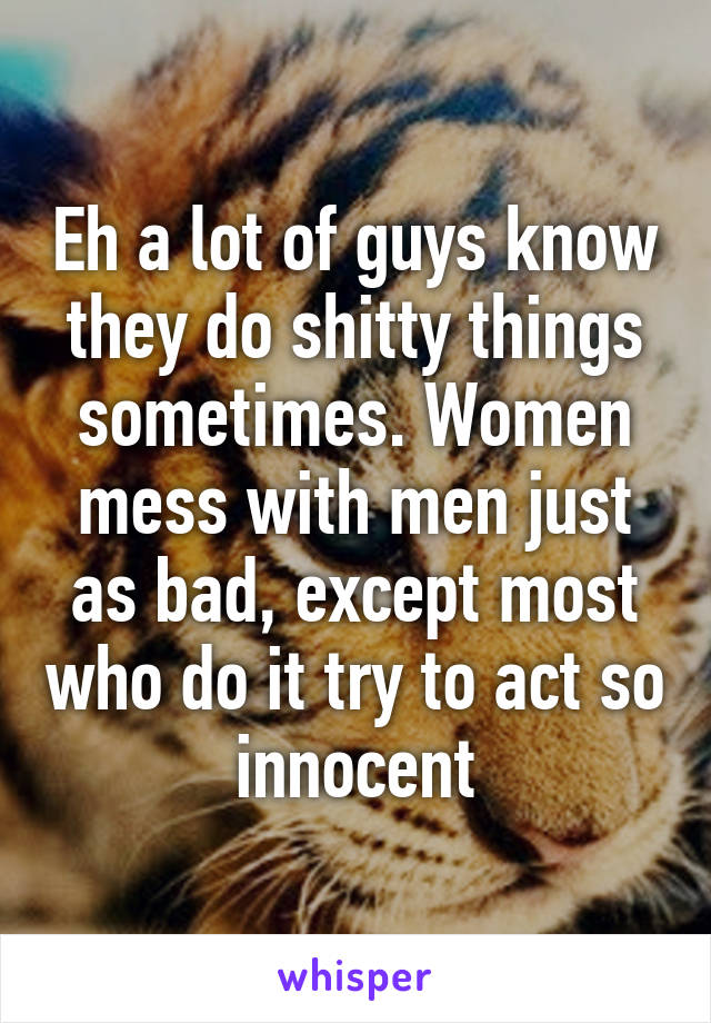 Eh a lot of guys know they do shitty things sometimes. Women mess with men just as bad, except most who do it try to act so innocent