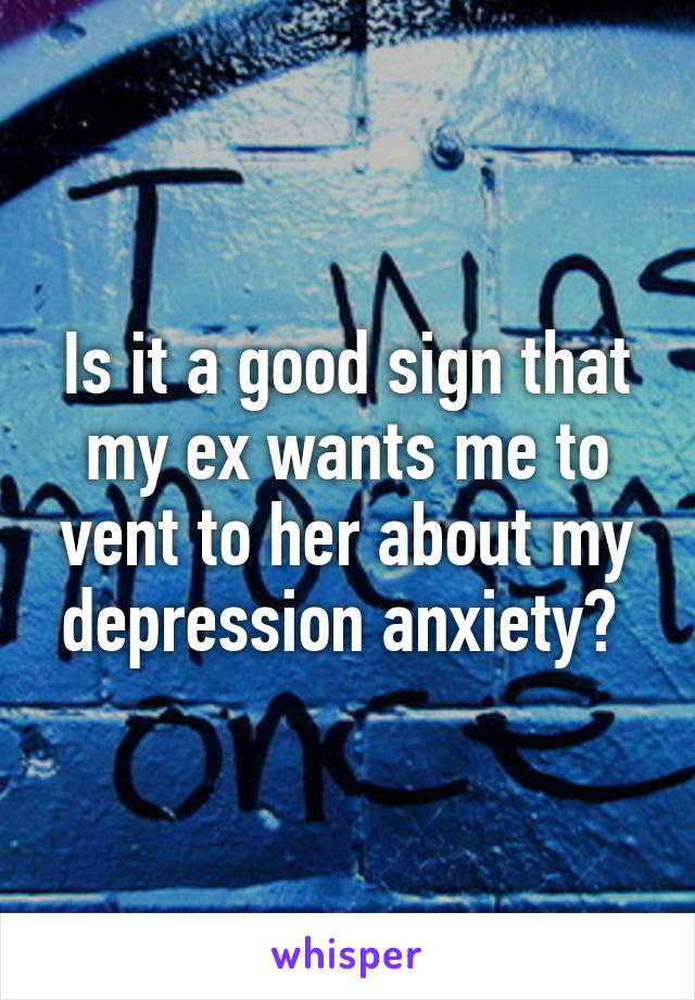 Is it a good sign that my ex wants me to vent to her about my depression anxiety? 