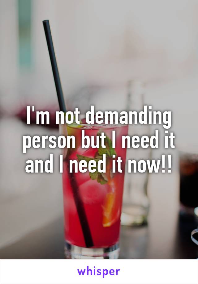 I'm not demanding person but I need it and I need it now!!