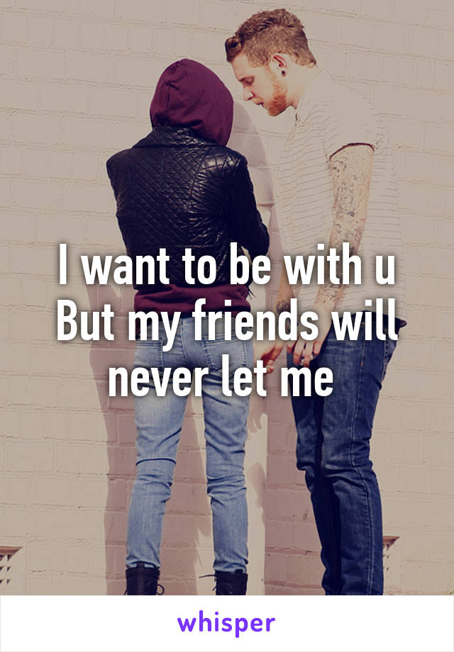 I want to be with u
But my friends will never let me 