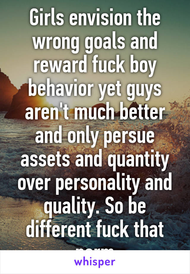 Girls envision the wrong goals and reward fuck boy behavior yet guys aren't much better and only persue assets and quantity over personality and quality. So be different fuck that norm