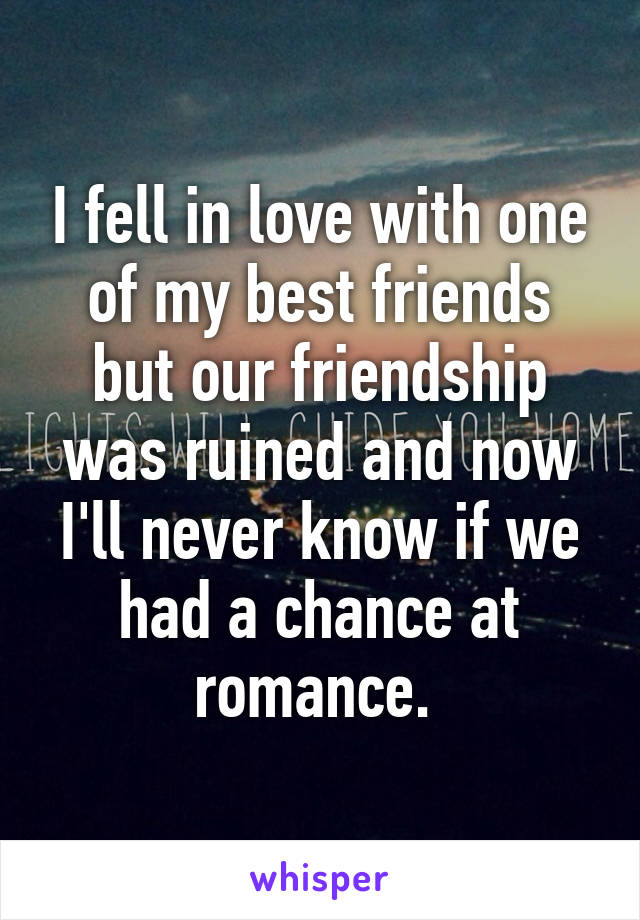 I fell in love with one of my best friends but our friendship was ruined and now I'll never know if we had a chance at romance. 