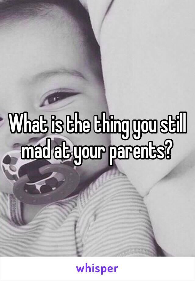 What is the thing you still mad at your parents?