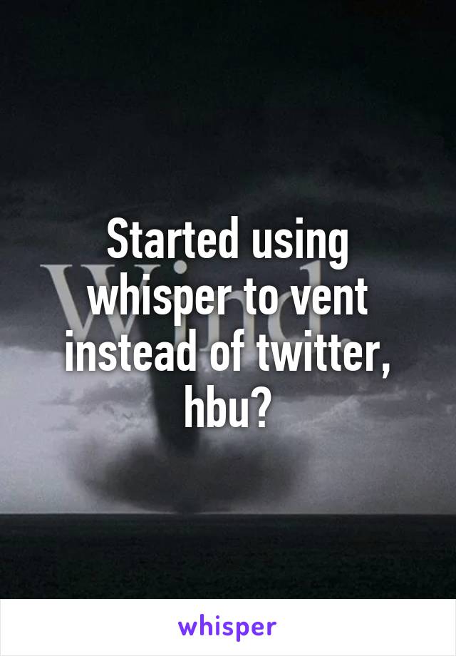 Started using whisper to vent instead of twitter, hbu?