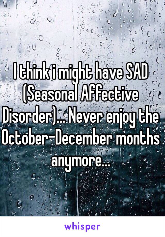 I think i might have SAD (Seasonal Affective Disorder)... Never enjoy the October-December months anymore...