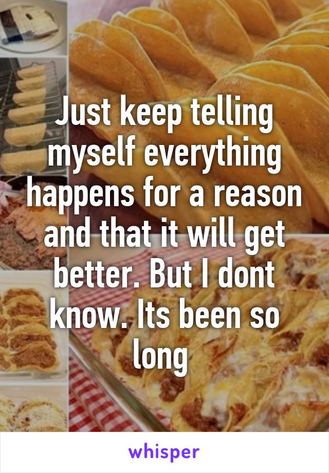 Just keep telling myself everything happens for a reason and that it will get better. But I dont know. Its been so long 