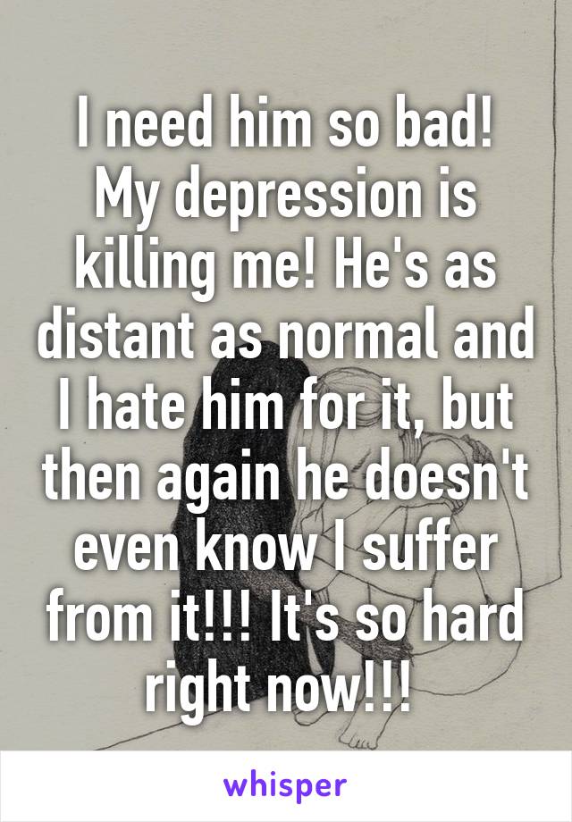 I need him so bad! My depression is killing me! He's as distant as normal and I hate him for it, but then again he doesn't even know I suffer from it!!! It's so hard right now!!! 